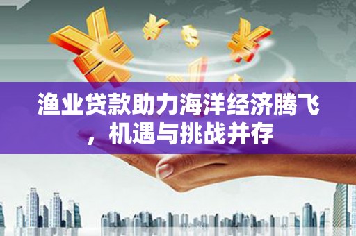 闵行渔业贷款助力海洋经济腾飞，机遇与挑战并存