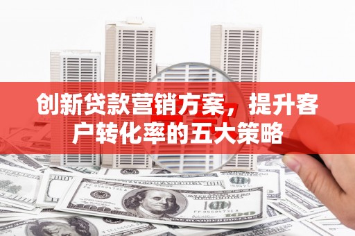 闵行创新贷款营销方案，提升客户转化率的五大策略